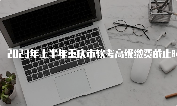 2023年上半年重庆市软考高级缴费截止时间