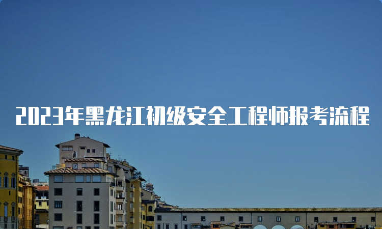 2023年黑龙江初级安全工程师报考流程