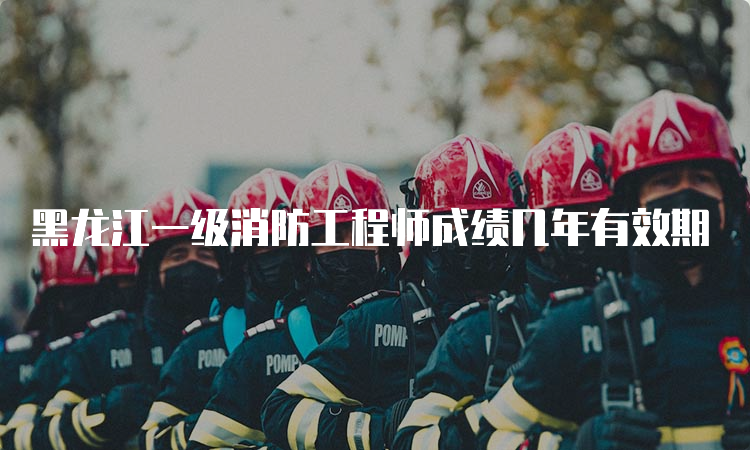 黑龙江一级消防工程师成绩几年有效期