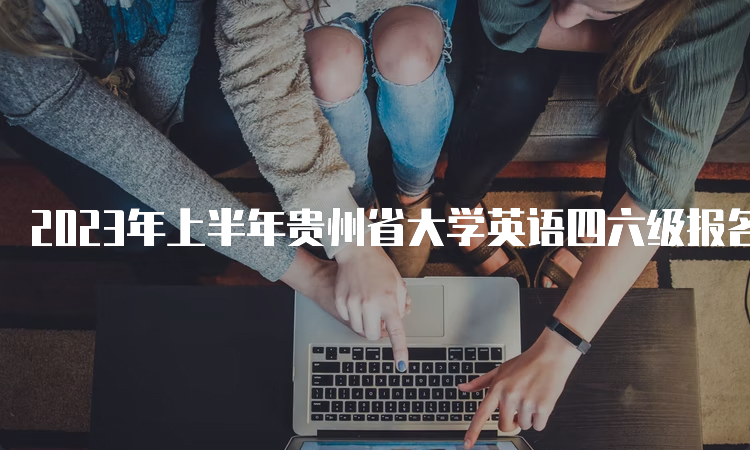 2023年上半年贵州省大学英语四六级报名网站持续开放中