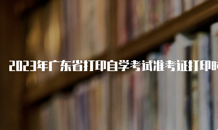 2023年广东省打印自学考试准考证打印时间：考前十天