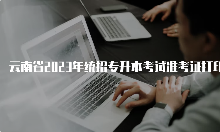 云南省2023年统招专升本考试准考证打印持续进行中