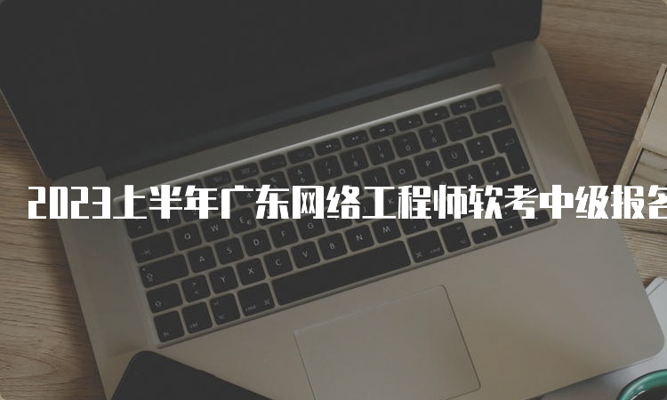 2023上半年广东网络工程师软考中级报名时间