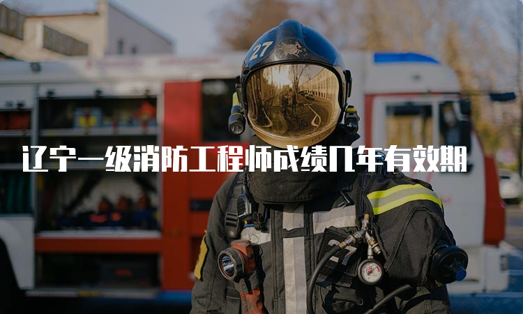 辽宁一级消防工程师成绩几年有效期