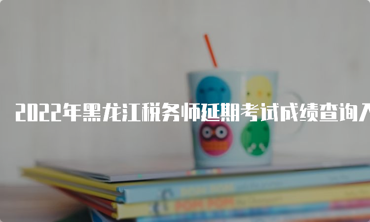 2022年黑龙江税务师延期考试成绩查询入口已开通