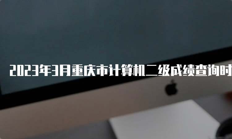 2023年3月重庆市计算机二级成绩查询时间预测：5月中上旬