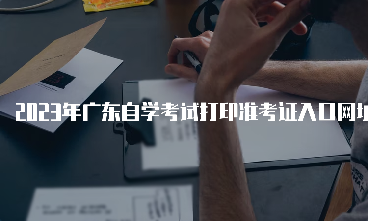 2023年广东自学考试打印准考证入口网址是什么