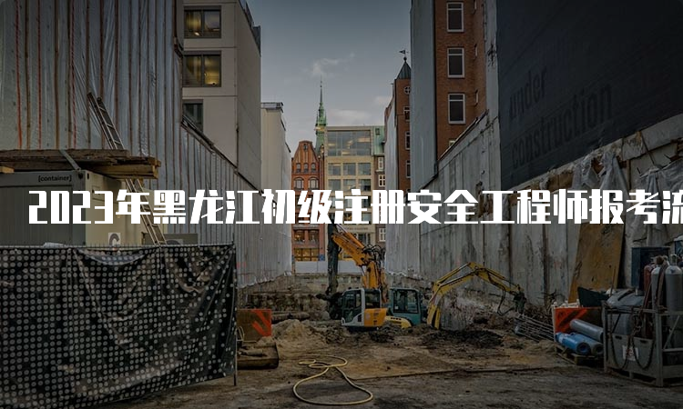 2023年黑龙江初级注册安全工程师报考流程时间