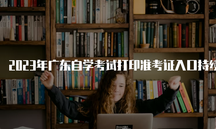2023年广东自学考试打印准考证入口持续开通中