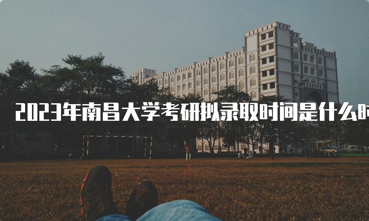 2023年南昌大学考研拟录取时间是什么时候