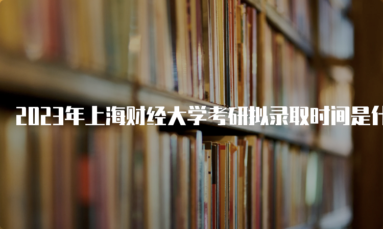 2023年上海财经大学考研拟录取时间是什么时候