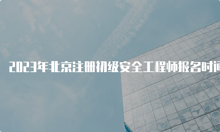 2023年北京注册初级安全工程师报名时间截止至4月21日