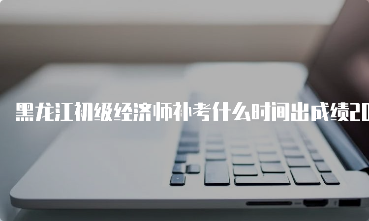 黑龙江初级经济师补考什么时间出成绩2022年