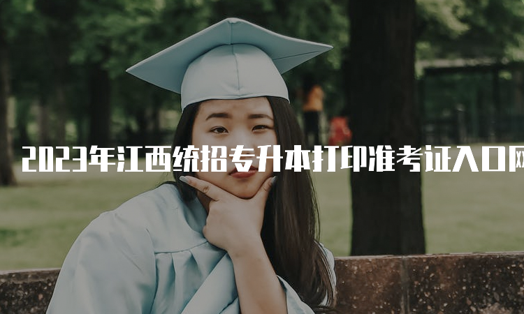 2023年江西统招专升本打印准考证入口网址：江西省教育考试院