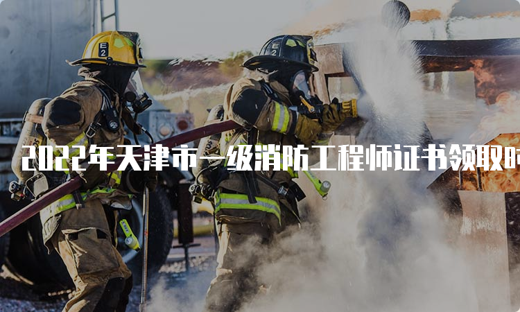 2022年天津市一级消防工程师证书领取时间