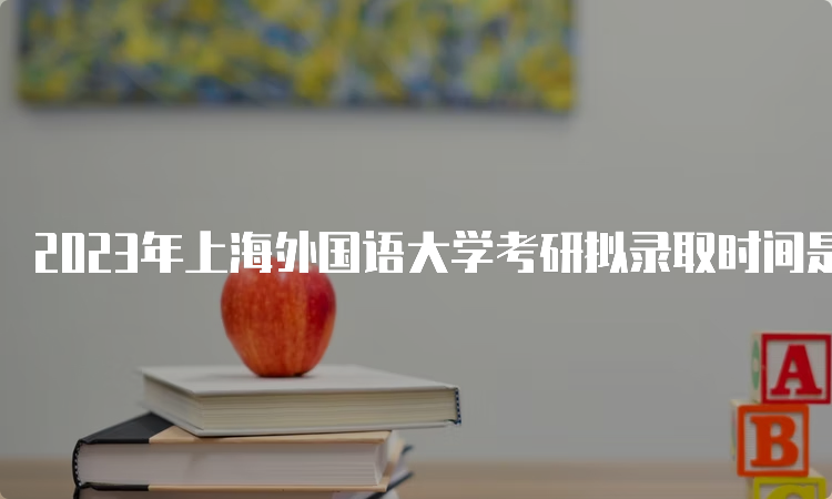 2023年上海外国语大学考研拟录取时间是什么时候