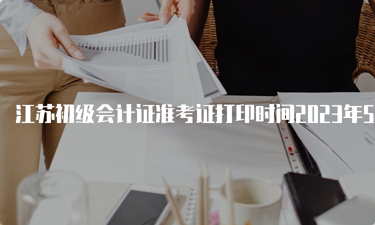 江苏初级会计证准考证打印时间2023年5月6日至5月17日