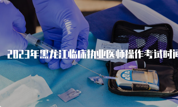 2023年黑龙江临床执业医师操作考试时间