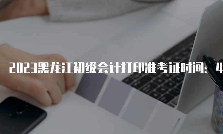2023黑龙江初级会计打印准考证时间：4月28日至5月12日