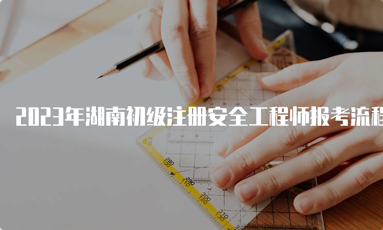 2023年湖南初级注册安全工程师报考流程时间