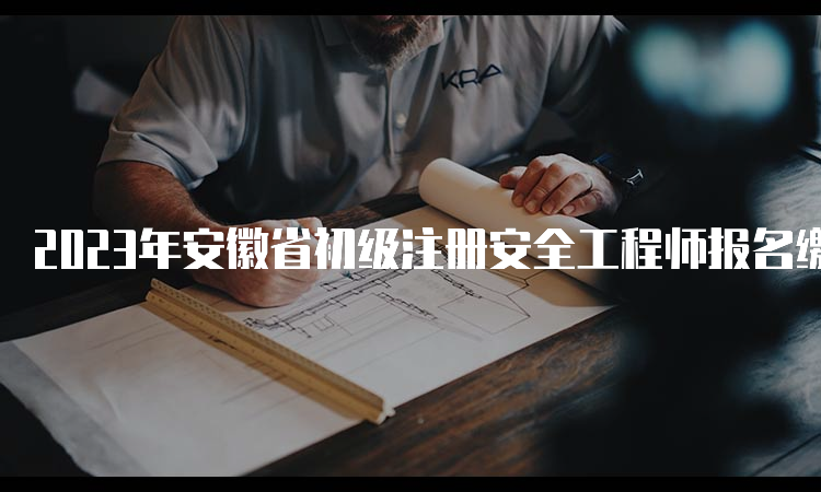 2023年安徽省初级注册安全工程师报名缴费5月4日截止