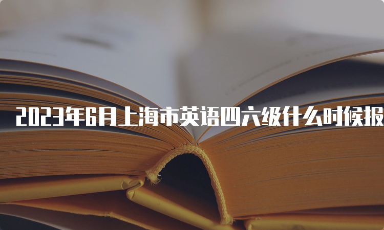 2023年6月上海市英语四六级什么时候报名？
