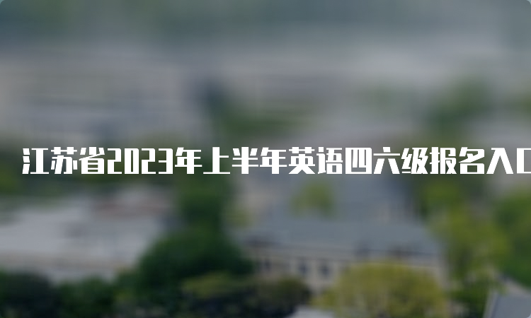 江苏省2023年上半年英语四六级报名入口持续开放中