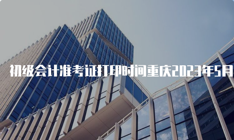 初级会计准考证打印时间重庆2023年5月4日开始