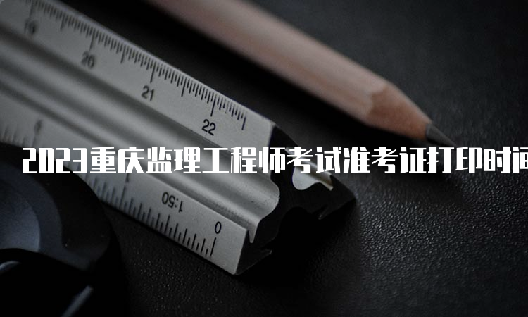 2023重庆监理工程师考试准考证打印时间