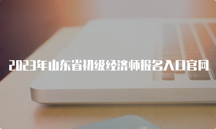 2023年山东省初级经济师报名入口官网