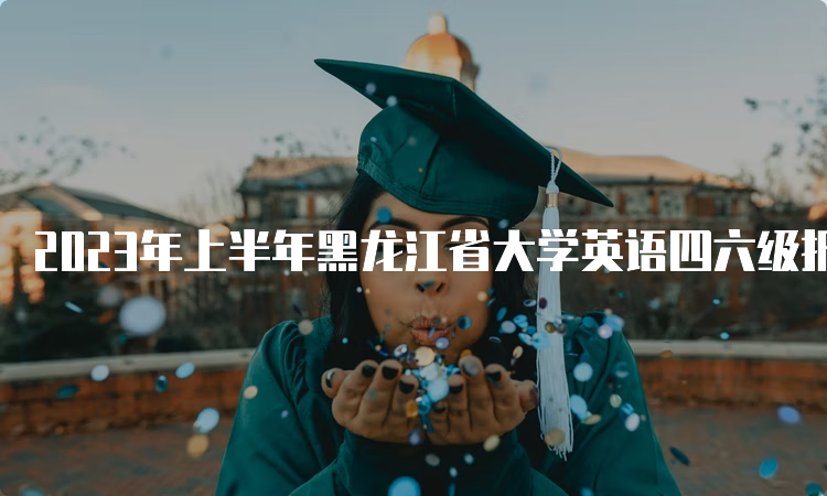 2023年上半年黑龙江省大学英语四六级报名入口关闭时间：5月7日17点