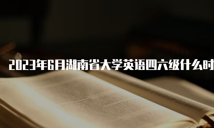 2023年6月湖南省大学英语四六级什么时候报名