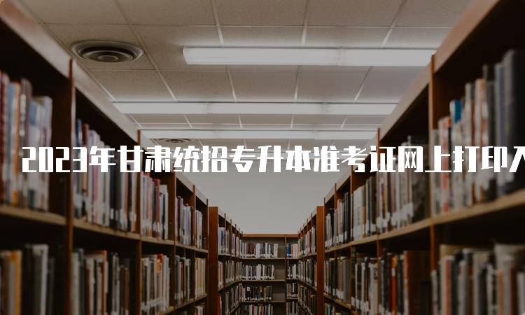 2023年甘肃统招专升本准考证网上打印入口：甘肃省教育考试院