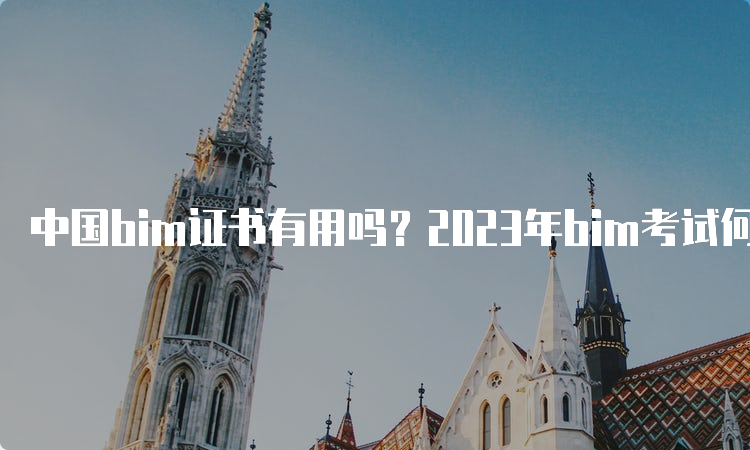 中国bim证书有用吗？2023年bim考试何时报名？