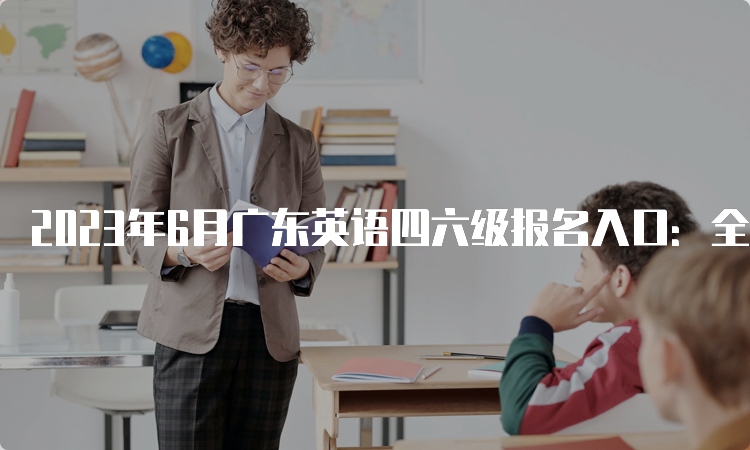 2023年6月广东英语四六级报名入口：全国网上报名系统