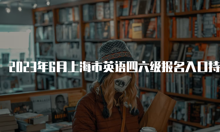 2023年6月上海市英语四六级报名入口持续开放中