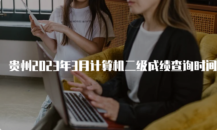 贵州2023年3月计算机二级成绩查询时间预测：5月中上旬