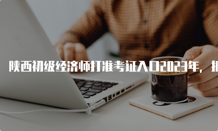陕西初级经济师打准考证入口2023年，报名流程及注意事项