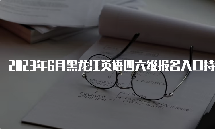 2023年6月黑龙江英语四六级报名入口持续开放中