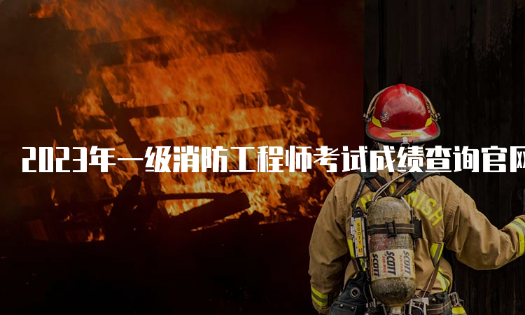 2023年一级消防工程师考试成绩查询官网