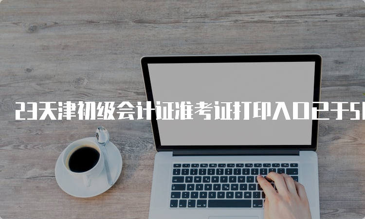 23天津初级会计证准考证打印入口已于5月6日开通