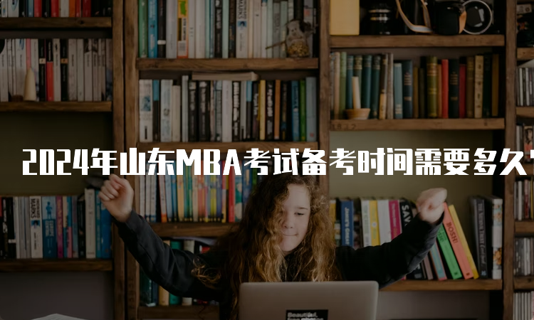 2024年山东MBA考试备考时间需要多久？6-9个月