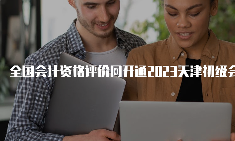 全国会计资格评价网开通2023天津初级会计准考证补打印入口