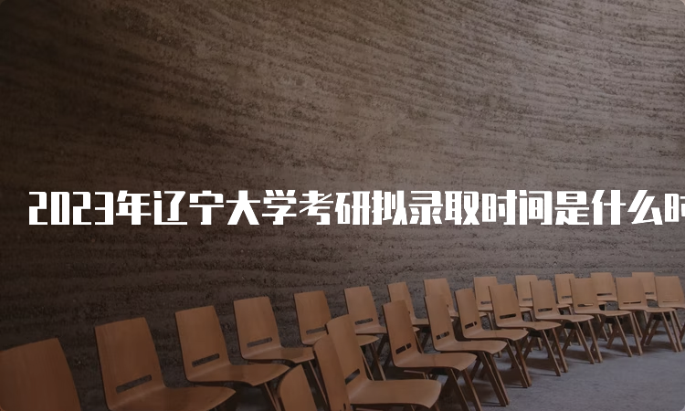 2023年辽宁大学考研拟录取时间是什么时候呢