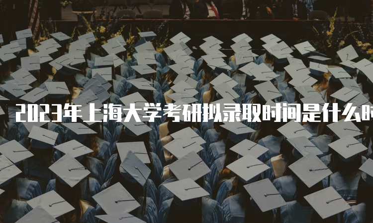 2023年上海大学考研拟录取时间是什么时候呢