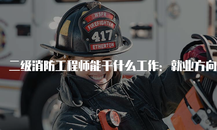 二级消防工程师能干什么工作：就业方向及工作内容
