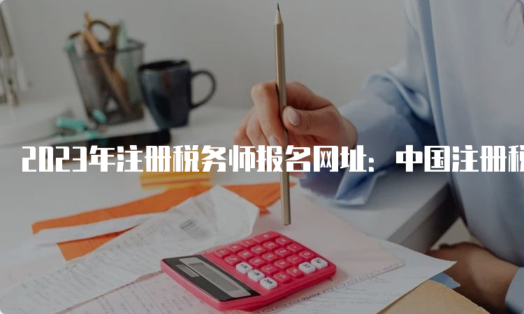 2023年注册税务师报名网址：中国注册税务师协会（5月8日已开通）