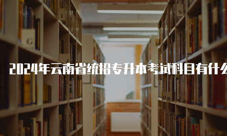 2024年云南省统招专升本考试科目有什么？