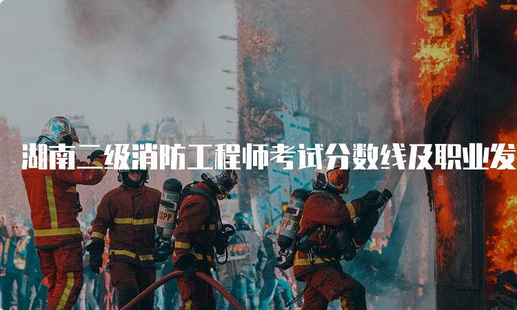 湖南二级消防工程师考试分数线及职业发展方向介绍