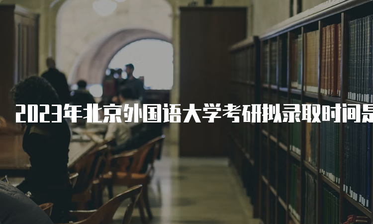 2023年北京外国语大学考研拟录取时间是什么时候呢？考后一个月